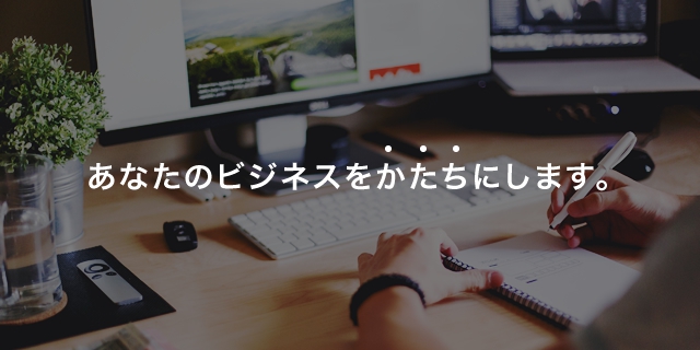 あなたのビジネスをかたちにします。